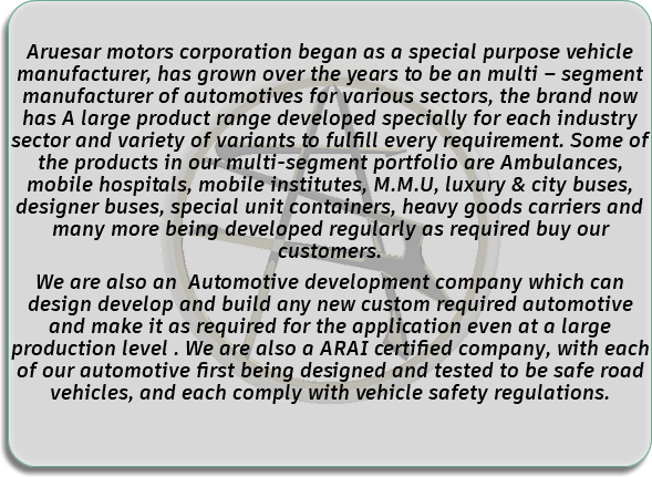  Aruesar motors corporation began as a special purpose vehicle manufacturer, has grown over the years to be an multi – segment manufacturer of automotives for various sectors, the brand now has A large product range developed specially for each industry sector and variety of variants to fulfill every requirement. Some of the products in our multi-segment portfolio are Ambulances, mobile hospitals, mobile institutes, M.M.U, luxury & city buses, designer buses, special unit containers, heavy goods carriers and many more being developed regularly as required buy our customers. We are also an Automotive development company which can design develop and build any new custom required automotive and make it as required for the application even at a large production level . We are also a ARAI certified company, with each of our automotive first being designed and tested to be safe road vehicles, and each comply with vehicle safety regulations. 