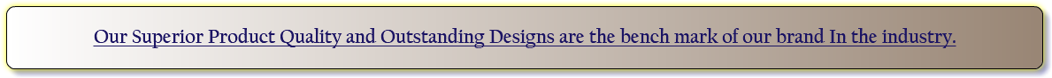 Our Superior Product Quality and Outstanding Designs are the bench mark of our brand In the industry.