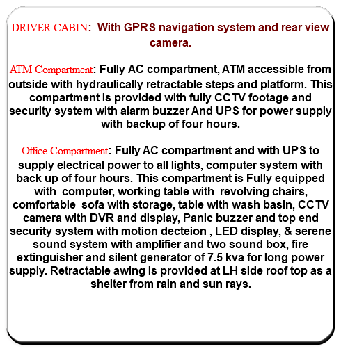  DRIVER CABIN: With GPRS navigation system and rear view camera. ATM Compartment: Fully AC compartment, ATM accessible from outside with hydraulically retractable steps and platform. This compartment is provided with fully CCTV footage and security system with alarm buzzer And UPS for power supply with backup of four hours. Office Compartment: Fully AC compartment and with UPS to supply electrical power to all lights, computer system with back up of four hours. This compartment is Fully equipped with computer, working table with revolving chairs, comfortable sofa with storage, table with wash basin, CCTV camera with DVR and display, Panic buzzer and top end security system with motion decteion , LED display, & serene sound system with amplifier and two sound box, fire extinguisher and silent generator of 7.5 kva for long power supply. Retractable awing is provided at LH side roof top as a shelter from rain and sun rays. 