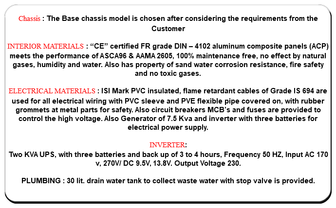  Chassis : The Base chassis model is chosen after considering the requirements from the Customer INTERIOR MATERIALS : “CE” certified FR grade DIN – 4102 aluminum composite panels (ACP) meets the performance of ASCA96 & AAMA 2605, 100% maintenance free, no effect by natural gases, humidity and water. Also has property of sand water corrosion resistance, fire safety and no toxic gases. ELECTRICAL MATERIALS : ISI Mark PVC insulated, flame retardant cables of Grade IS 694 are used for all electrical wiring with PVC sleeve and PVE flexible pipe covered on, with rubber grommets at metal parts for safety. Also circuit breakers MCB’s and fuses are provided to control the high voltage. Also Generator of 7.5 Kva and inverter with three batteries for electrical power supply. INVERTER: Two KVA UPS, with three batteries and back up of 3 to 4 hours, Frequency 50 HZ, Input AC 170 v, 270V/ DC 9.5V, 13.8V. Output Voltage 230. PLUMBING : 30 lit. drain water tank to collect waste water with stop valve is provided. 