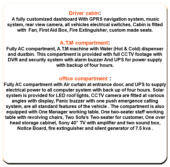  Driver cabin: A fully customized dashboard With GPRS navigation system, music system, rear view camera, all vehicles electrical switches, Cabin is fitted with Fan, First Aid Box, Fire Extinguisher, custom made seats. A.T.M compartment: Fully AC compartment, A.T.M machine with Water (Hot & Cold) dispenser and dustbin. This compartment is provided with full CCTV footage with DVR and security system with alarm buzzer And UPS for power supply with backup of four hours. office compartment : Fully AC compartment with Air curtain at entrance door, and UPS to supply electrical power to all computer system with back up of four hours. Solar system is provided for LED roof lights, CCTV camera are fitted at various angles with display, Panic buzzer with one push emergence calling system, are all standard features of the vehicle . The compartment is also equipped with One Manager working table, One two-seater staff working table with revolving chairs, Two Sofa’s Two-seater for customer, One over head storage cabinet, Sony 40” TV with amplifier and two sound box, Notice Board, fire extinguisher and silent generator of 7.5 kva . 