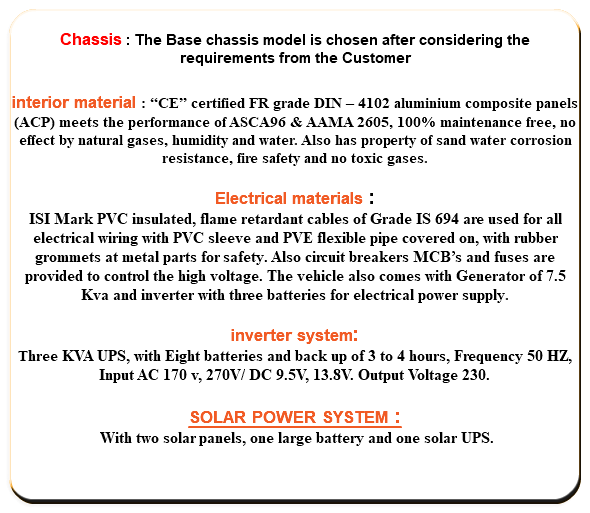  Chassis : The Base chassis model is chosen after considering the requirements from the Customer interior material : “CE” certified FR grade DIN – 4102 aluminium composite panels (ACP) meets the performance of ASCA96 & AAMA 2605, 100% maintenance free, no effect by natural gases, humidity and water. Also has property of sand water corrosion resistance, fire safety and no toxic gases. Electrical materials : ISI Mark PVC insulated, flame retardant cables of Grade IS 694 are used for all electrical wiring with PVC sleeve and PVE flexible pipe covered on, with rubber grommets at metal parts for safety. Also circuit breakers MCB’s and fuses are provided to control the high voltage. The vehicle also comes with Generator of 7.5 Kva and inverter with three batteries for electrical power supply. inverter system: Three KVA UPS, with Eight batteries and back up of 3 to 4 hours, Frequency 50 HZ, Input AC 170 v, 270V/ DC 9.5V, 13.8V. Output Voltage 230. SOLAR POWER SYSTEM : With two solar panels, one large battery and one solar UPS. 