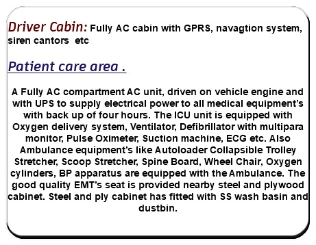  Driver Cabin: Fully AC cabin with GPRS, navagtion system, siren cantors etc Patient care area . A Fully AC compartment AC unit, driven on vehicle engine and with UPS to supply electrical power to all medical equipment’s with back up of four hours. The ICU unit is equipped with Oxygen delivery system, Ventilator, Defibrillator with multipara monitor, Pulse Oximeter, Suction machine, ECG etc. Also Ambulance equipment’s like Autoloader Collapsible Trolley Stretcher, Scoop Stretcher, Spine Board, Wheel Chair, Oxygen cylinders, BP apparatus are equipped with the Ambulance. The good quality EMT’s seat is provided nearby steel and plywood cabinet. Steel and ply cabinet has fitted with SS wash basin and dustbin. 