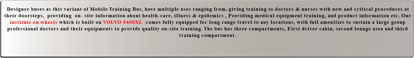  Designer buses as this variant of Mobile Training Bus, have multiple uses ranging from, giving training to doctors & nurses with new and critical procedures at their doorsteps, providing on- site information about health-care, illness & epidemics , Providing medical equipment training, and product information etc. Our institute on wheels which is built on VOLVO 9400XL comes fully equipped for long range travel to any locations, with full amenities to sustain a large group professional doctors and their equipments to provide quality on-site training. The bus has three compartments, First driver cabin, second lounge area and third training compartment. 
