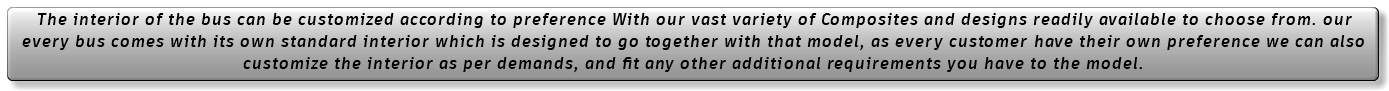 The interior of the bus can be customized according to preference With our vast variety of Composites and designs readily available to choose from. our every bus comes with its own standard interior which is designed to go together with that model, as every customer have their own preference we can also customize the interior as per demands, and fit any other additional requirements you have to the model. 