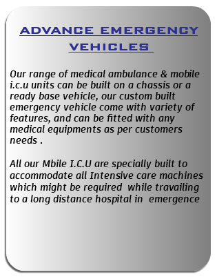  ADVANCE EMERGENCY VEHICLES Our range of medical ambulance & mobile i.c.u units can be built on a chassis or a ready base vehicle, our custom built emergency vehicle come with variety of features, and can be fitted with any medical equipments as per customers needs . All our Mbile I.C.U are specially built to accommodate all Intensive care machines which might be required while travailing to a long distance hospital in emergence 