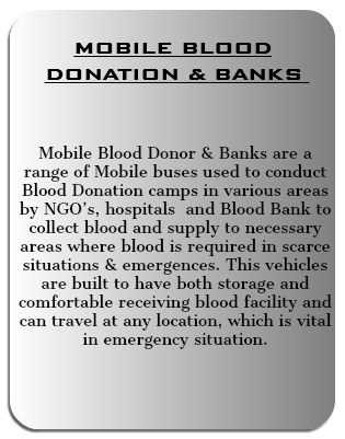  MOBILE BLOOD DONATION & BANKS Mobile Blood Donor & Banks are a range of Mobile buses used to conduct Blood Donation camps in various areas by NGO’s, hospitals and Blood Bank to collect blood and supply to necessary areas where blood is required in scarce situations & emergences. This vehicles are built to have both storage and comfortable receiving blood facility and can travel at any location, which is vital in emergency situation. 