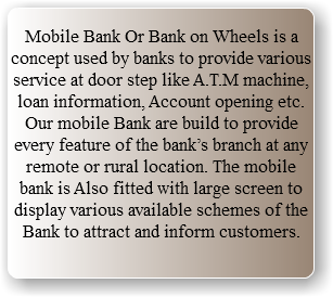  Mobile Bank Or Bank on Wheels is a concept used by banks to provide various service at door step like A.T.M machine, loan information, Account opening etc. Our mobile Bank are build to provide every feature of the bank’s branch at any remote or rural location. The mobile bank is Also fitted with large screen to display various available schemes of the Bank to attract and inform customers. 