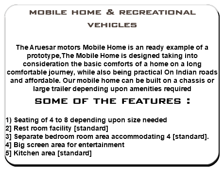 mobile home & recreational vehicles The Aruesar motors Mobile Home is an ready example of a prototype,The Mobile Home is designed taking into consideration the basic comforts of a home on a long comfortable journey, while also being practical On Indian roads and affordable. Our mobile home can be built on a chassis or large trailer depending upon amenities required some of the features : 1) Seating of 4 to 8 depending upon size needed 2] Rest room facility [standard] 3] Separate bedroom room area accommodating 4 [standard]. 4] Big screen area for entertainment 5] Kitchen area [standard] 