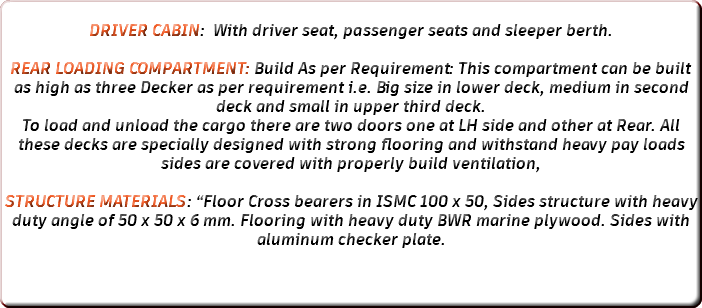  DRIVER CABIN: With driver seat, passenger seats and sleeper berth. REAR LOADING COMPARTMENT: Build As per Requirement: This compartment can be built as high as three Decker as per requirement i.e. Big size in lower deck, medium in second deck and small in upper third deck. To load and unload the cargo there are two doors one at LH side and other at Rear. All these decks are specially designed with strong flooring and withstand heavy pay loads sides are covered with properly build ventilation, STRUCTURE MATERIALS: “Floor Cross bearers in ISMC 100 x 50, Sides structure with heavy duty angle of 50 x 50 x 6 mm. Flooring with heavy duty BWR marine plywood. Sides with aluminum checker plate. 