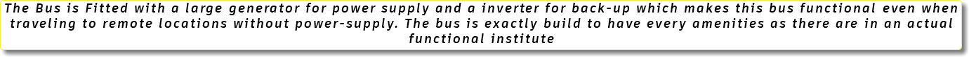 The Bus is Fitted with a large generator for power supply and a inverter for back-up which makes this bus functional even when traveling to remote locations without power-supply. The bus is exactly build to have every amenities as there are in an actual functional institute 